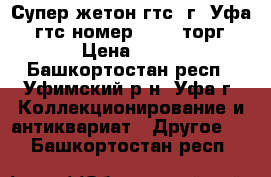 Супер жетон гтс, г. Уфа. (гтс номер 7461) торг › Цена ­ 10 - Башкортостан респ., Уфимский р-н, Уфа г. Коллекционирование и антиквариат » Другое   . Башкортостан респ.